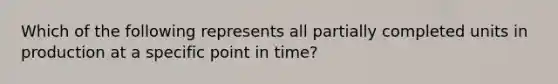 Which of the following represents all partially completed units in production at a specific point in time?