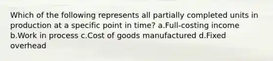 Which of the following represents all partially completed units in production at a specific point in time? a.Full-costing income b.Work in process c.Cost of goods manufactured d.Fixed overhead