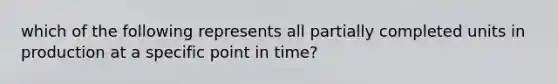 which of the following represents all partially completed units in production at a specific point in time?