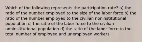 Which of the following represents the participation rate? a) the ratio of the number employed to the size of the labor force b) the ratio of the number employed to the civilian noninstitutional population c) the ratio of the labor force to the civilian noninstitutional population d) the ratio of the labor force to the total number of employed and unemployed workers