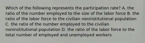 Which of the following represents the participation​ rate? A. the ratio of the number employed to the size of the labor force B. the ratio of the labor force to the civilian noninstitutional population C. the ratio of the number employed to the civilian noninstitutional population D. the ratio of the labor force to the total number of employed and unemployed workers