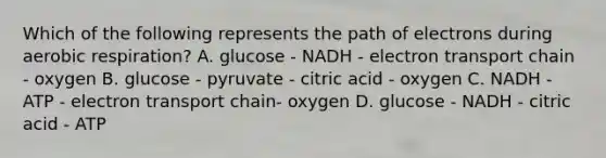 Which of the following represents the path of electrons during aerobic respiration? A. glucose - NADH - electron transport chain - oxygen B. glucose - pyruvate - citric acid - oxygen C. NADH - ATP - electron transport chain- oxygen D. glucose - NADH - citric acid - ATP