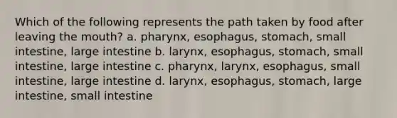 Which of the following represents the path taken by food after leaving <a href='https://www.questionai.com/knowledge/krBoWYDU6j-the-mouth' class='anchor-knowledge'>the mouth</a>? a. pharynx, esophagus, stomach, small intestine, large intestine b. larynx, esophagus, stomach, small intestine, large intestine c. pharynx, larynx, esophagus, small intestine, large intestine d. larynx, esophagus, stomach, large intestine, small intestine