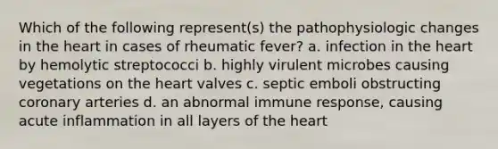 Which of the following represent(s) the pathophysiologic changes in the heart in cases of rheumatic fever? a. infection in the heart by hemolytic streptococci b. highly virulent microbes causing vegetations on the heart valves c. septic emboli obstructing coronary arteries d. an abnormal immune response, causing acute inflammation in all layers of the heart