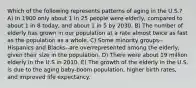 Which of the following represents patterns of aging in the U.S.? A) In 1900 only about 1 in 25 people were elderly, compared to about 1 in 8 today, and about 1 in 5 by 2030. B) The number of elderly has grown in our population at a rate almost twice as fast as the population as a whole. C) Some minority groups--Hispanics and Blacks--are overrepresented among the elderly, given their size in the population. D) There were about 19 million elderly in the U.S in 2010. E) The growth of the elderly in the U.S. is due to the aging baby-boom population, higher birth rates, and improved life expectancy.