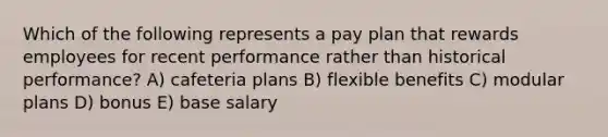 Which of the following represents a pay plan that rewards employees for recent performance rather than historical performance? A) cafeteria plans B) flexible benefits C) modular plans D) bonus E) base salary