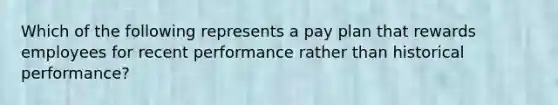 Which of the following represents a pay plan that rewards employees for recent performance rather than historical performance?