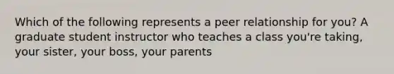 Which of the following represents a peer relationship for you? A graduate student instructor who teaches a class you're taking, your sister, your boss, your parents