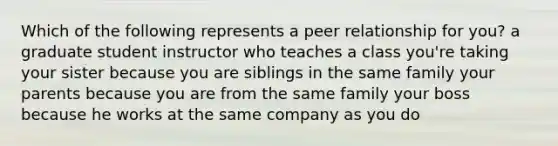 Which of the following represents a peer relationship for you? a graduate student instructor who teaches a class you're taking your sister because you are siblings in the same family your parents because you are from the same family your boss because he works at the same company as you do