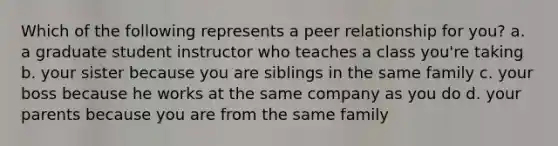 Which of the following represents a peer relationship for you? a. a graduate student instructor who teaches a class you're taking b. your sister because you are siblings in the same family c. your boss because he works at the same company as you do d. your parents because you are from the same family