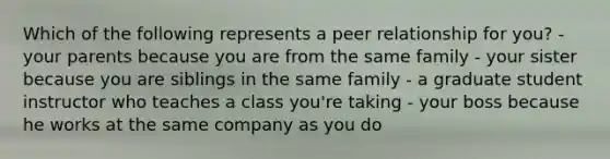 Which of the following represents a peer relationship for you? - your parents because you are from the same family - your sister because you are siblings in the same family - a graduate student instructor who teaches a class you're taking - your boss because he works at the same company as you do