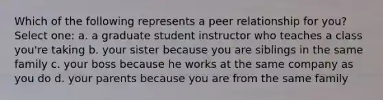 Which of the following represents a peer relationship for you? Select one: a. a graduate student instructor who teaches a class you're taking b. your sister because you are siblings in the same family c. your boss because he works at the same company as you do d. your parents because you are from the same family