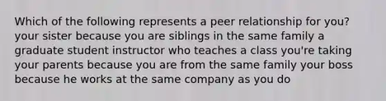 Which of the following represents a peer relationship for you? your sister because you are siblings in the same family a graduate student instructor who teaches a class you're taking your parents because you are from the same family your boss because he works at the same company as you do