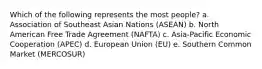 Which of the following represents the most people? a. Association of Southeast Asian Nations (ASEAN) b. North American Free Trade Agreement (NAFTA) c. Asia-Pacific Economic Cooperation (APEC) d. European Union (EU) e. Southern Common Market (MERCOSUR)