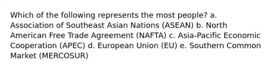 Which of the following represents the most people? a. Association of Southeast Asian Nations (ASEAN) b. North American Free Trade Agreement (NAFTA) c. Asia-Pacific Economic Cooperation (APEC) d. European Union (EU) e. Southern Common Market (MERCOSUR)