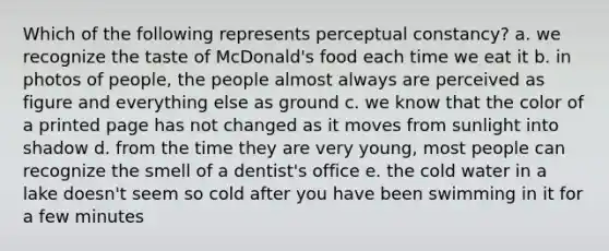 Which of the following represents perceptual constancy? a. we recognize the taste of McDonald's food each time we eat it b. in photos of people, the people almost always are perceived as figure and everything else as ground c. we know that the color of a printed page has not changed as it moves from sunlight into shadow d. from the time they are very young, most people can recognize the smell of a dentist's office e. the cold water in a lake doesn't seem so cold after you have been swimming in it for a few minutes