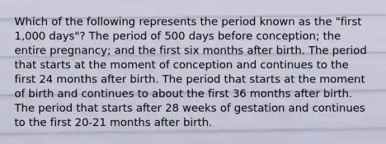 Which of the following represents the period known as the "first 1,000 days"? The period of 500 days before conception; the entire pregnancy; and the first six months after birth. The period that starts at the moment of conception and continues to the first 24 months after birth. The period that starts at the moment of birth and continues to about the first 36 months after birth. The period that starts after 28 weeks of gestation and continues to the first 20-21 months after birth.