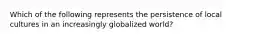 Which of the following represents the persistence of local cultures in an increasingly globalized world?