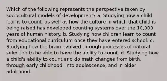 Which of the following represents the perspective taken by sociocultural models of development? a. Studying how a child learns to count, as well as how the culture in which that child is being raised has developed counting systems over the 10,000 years of human history. b. Studying how children learn to count from educational curriculum once they have entered school. c. Studying how <a href='https://www.questionai.com/knowledge/kLMtJeqKp6-the-brain' class='anchor-knowledge'>the brain</a> evolved through processes of natural selection to be able to have the ability to count. d. Studying how a child's ability to count and do math changes from birth, through early childhood, into adolescence, and in older adulthood.