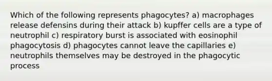 Which of the following represents phagocytes? a) macrophages release defensins during their attack b) kupffer cells are a type of neutrophil c) respiratory burst is associated with eosinophil phagocytosis d) phagocytes cannot leave the capillaries e) neutrophils themselves may be destroyed in the phagocytic process