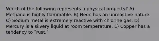 Which of the following represents a physical property? A) Methane is highly flammable. B) Neon has an unreactive nature. C) Sodium metal is extremely reactive with chlorine gas. D) Mercury is a silvery liquid at room temperature. E) Copper has a tendency to ʺrust.ʺ