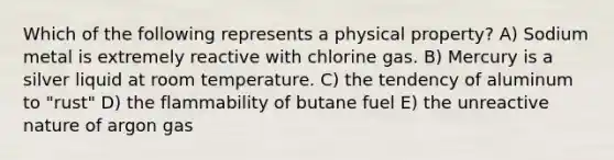 Which of the following represents a physical property? A) Sodium metal is extremely reactive with chlorine gas. B) Mercury is a silver liquid at room temperature. C) the tendency of aluminum to "rust" D) the flammability of butane fuel E) the unreactive nature of argon gas