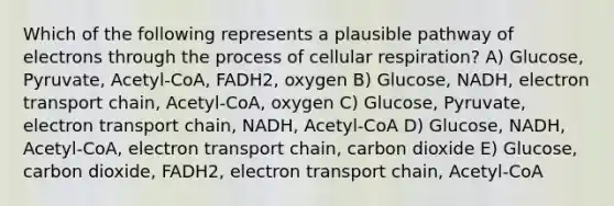 Which of the following represents a plausible pathway of electrons through the process of cellular respiration? A) Glucose, Pyruvate, Acetyl-CoA, FADH2, oxygen B) Glucose, NADH, electron transport chain, Acetyl-CoA, oxygen C) Glucose, Pyruvate, electron transport chain, NADH, Acetyl-CoA D) Glucose, NADH, Acetyl-CoA, electron transport chain, carbon dioxide E) Glucose, carbon dioxide, FADH2, electron transport chain, Acetyl-CoA