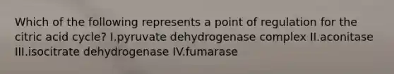 Which of the following represents a point of regulation for the citric acid cycle? I.pyruvate dehydrogenase complex II.aconitase III.isocitrate dehydrogenase IV.fumarase