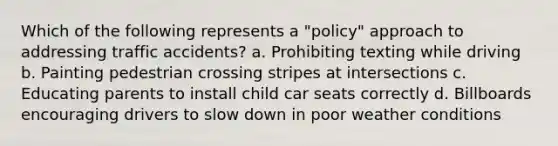 Which of the following represents a "policy" approach to addressing traffic accidents? a. Prohibiting texting while driving b. Painting pedestrian crossing stripes at intersections c. Educating parents to install child car seats correctly d. Billboards encouraging drivers to slow down in poor weather conditions