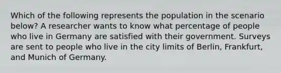 Which of the following represents the population in the scenario below? A researcher wants to know what percentage of people who live in Germany are satisfied with their government. Surveys are sent to people who live in the city limits of Berlin, Frankfurt, and Munich of Germany.