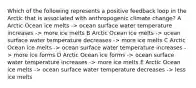 Which of the following represents a positive feedback loop in the Arctic that is associated with anthropogenic climate change? A Arctic Ocean ice melts -> ocean surface water temperature increases -> more ice melts B Arctic Ocean ice melts -> ocean surface water temperature decreases -> more ice melts C Arctic Ocean ice melts -> ocean surface water temperature increases -> more ice forms D Arctic Ocean ice forms -> ocean surface water temperature increases -> more ice melts E Arctic Ocean ice melts -> ocean surface water temperature decreases -> less ice melts