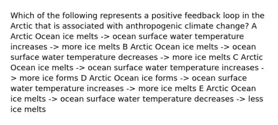 Which of the following represents a positive feedback loop in the Arctic that is associated with anthropogenic climate change? A Arctic Ocean ice melts -> ocean surface water temperature increases -> more ice melts B Arctic Ocean ice melts -> ocean surface water temperature decreases -> more ice melts C Arctic Ocean ice melts -> ocean surface water temperature increases -> more ice forms D Arctic Ocean ice forms -> ocean surface water temperature increases -> more ice melts E Arctic Ocean ice melts -> ocean surface water temperature decreases -> less ice melts