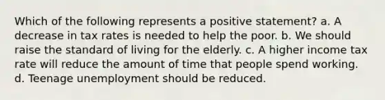 Which of the following represents a positive statement? a. A decrease in tax rates is needed to help the poor. b. We should raise the standard of living for the elderly. c. A higher income tax rate will reduce the amount of time that people spend working. d. Teenage unemployment should be reduced.