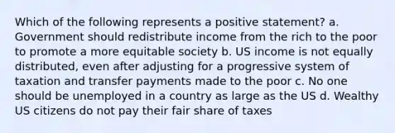 Which of the following represents a positive statement? a. Government should redistribute income from the rich to the poor to promote a more equitable society b. US income is not equally distributed, even after adjusting for a progressive system of taxation and transfer payments made to the poor c. No one should be unemployed in a country as large as the US d. Wealthy US citizens do not pay their fair share of taxes