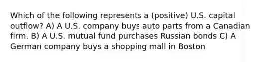 Which of the following represents a (positive) U.S. capital outflow? A) A U.S. company buys auto parts from a Canadian firm. B) A U.S. mutual fund purchases Russian bonds C) A German company buys a shopping mall in Boston