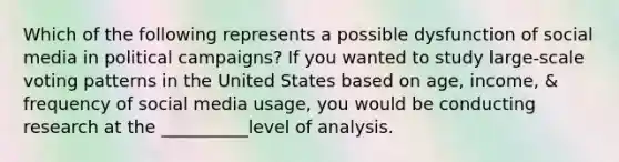 Which of the following represents a possible dysfunction of social media in political campaigns? If you wanted to study large-scale voting patterns in the United States based on age, income, & frequency of social media usage, you would be conducting research at the __________level of analysis.