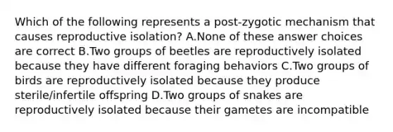 Which of the following represents a post-zygotic mechanism that causes reproductive isolation? A.None of these answer choices are correct B.Two groups of beetles are reproductively isolated because they have different foraging behaviors C.Two groups of birds are reproductively isolated because they produce sterile/infertile offspring D.Two groups of snakes are reproductively isolated because their gametes are incompatible