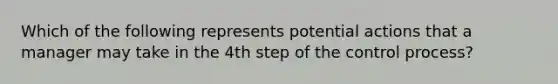 Which of the following represents potential actions that a manager may take in the 4th step of the control process?