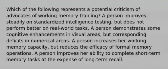 Which of the following represents a potential criticism of advocates of working memory training? A person improves steadily on standardized intelligence testing, but does not perform better on real-world tasks. A person demonstrates some cognitive enhancements in visual areas, but corresponding deficits in numerical areas. A person increases her working memory capacity, but reduces the efficacy of formal memory operations. A person improves her ability to complete short-term memory tasks at the expense of long-term recall.