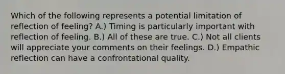 Which of the following represents a potential limitation of reflection of feeling? A.) Timing is particularly important with reflection of feeling. B.) All of these are true. C.) Not all clients will appreciate your comments on their feelings. D.) Empathic reflection can have a confrontational quality.