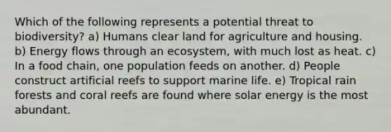 Which of the following represents a potential threat to biodiversity? a) Humans clear land for agriculture and housing. b) Energy flows through an ecosystem, with much lost as heat. c) In a food chain, one population feeds on another. d) People construct artificial reefs to support marine life. e) Tropical rain forests and coral reefs are found where solar energy is the most abundant.