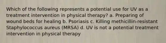 Which of the following represents a potential use for UV as a treatment intervention in physical therapy? a. Preparing of wound beds for healing b. Psoriasis c. Killing methicillin-resistant Staphylococcus aureus (MRSA) d. UV is not a potential treatment intervention in physical therapy