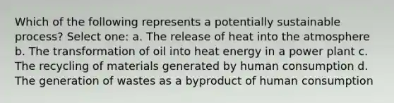 Which of the following represents a potentially sustainable process? Select one: a. The release of heat into the atmosphere b. The transformation of oil into heat energy in a power plant c. The recycling of materials generated by human consumption d. The generation of wastes as a byproduct of human consumption