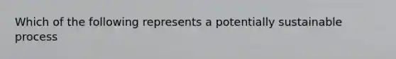 Which of the following represents a potentially sustainable process