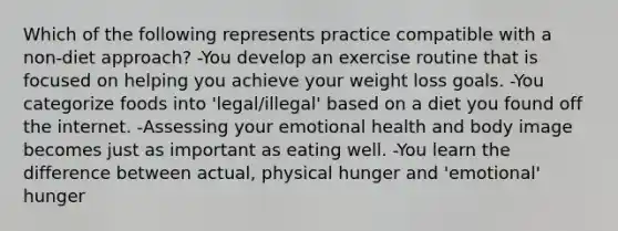 Which of the following represents practice compatible with a non-diet approach? -You develop an exercise routine that is focused on helping you achieve your weight loss goals. -You categorize foods into 'legal/illegal' based on a diet you found off the internet. -Assessing your emotional health and body image becomes just as important as eating well. -You learn the difference between actual, physical hunger and 'emotional' hunger