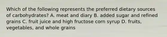 Which of the following represents the preferred dietary sources of carbohydrates?​ A. ​meat and diary B. ​added sugar and refined grains C. ​fruit juice and high fructose corn syrup D. ​fruits, vegetables, and whole grains