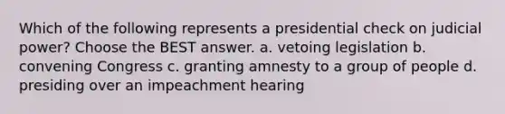 Which of the following represents a presidential check on judicial power? Choose the BEST answer. a. vetoing legislation b. convening Congress c. granting amnesty to a group of people d. presiding over an impeachment hearing