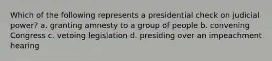 Which of the following represents a presidential check on judicial power? a. granting amnesty to a group of people b. convening Congress c. vetoing legislation d. presiding over an impeachment hearing