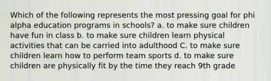 Which of the following represents the most pressing goal for phi alpha education programs in schools? a. to make sure children have fun in class b. to make sure children learn physical activities that can be carried into adulthood C. to make sure children learn how to perform team sports d. to make sure children are physically fit by the time they reach 9th grade