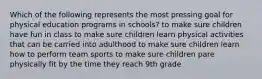 Which of the following represents the most pressing goal for physical education programs in schools? to make sure children have fun in class to make sure children learn physical activities that can be carried into adulthood to make sure children learn how to perform team sports to make sure children pare physically fit by the time they reach 9th grade